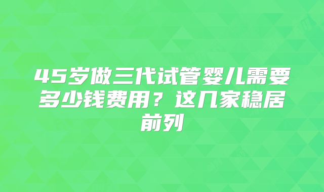 45岁做三代试管婴儿需要多少钱费用？这几家稳居前列