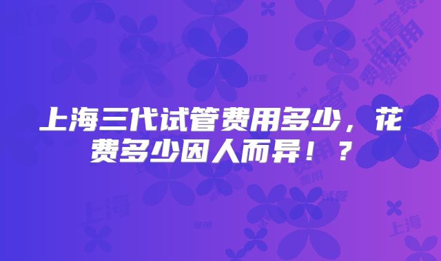 上海三代试管费用多少,花费多少因人而异!?