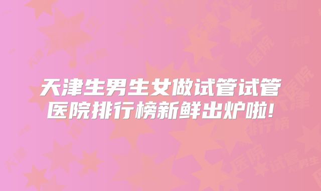 天津生男生女做试管试管医院排行榜新鲜出炉啦!