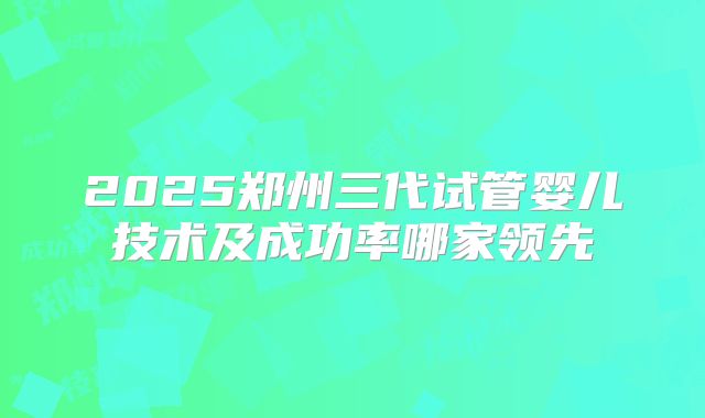 2025郑州三代试管婴儿技术及成功率哪家领先