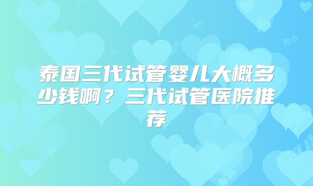 泰国三代试管婴儿大概多少钱啊?三代试管医院推荐