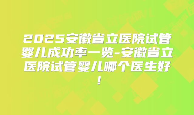 2025安徽省立医院试管婴儿成功率一览-安徽省立医院试管婴儿哪个医生好！