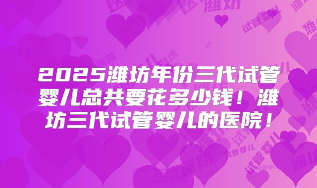 2025潍坊年份三代试管婴儿总共要花多少钱!潍坊三代试管婴儿的医院!