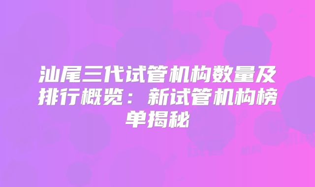 汕尾三代试管机构数量及排行概览:新试管机构榜单揭秘