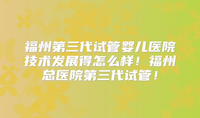 福州第三代试管婴儿医院技术发展得怎么样！福州总医院第三代试管！