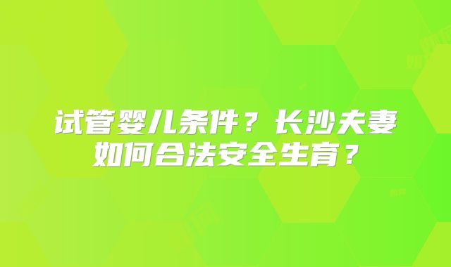 试管婴儿条件？长沙夫妻如何合法安全生育？