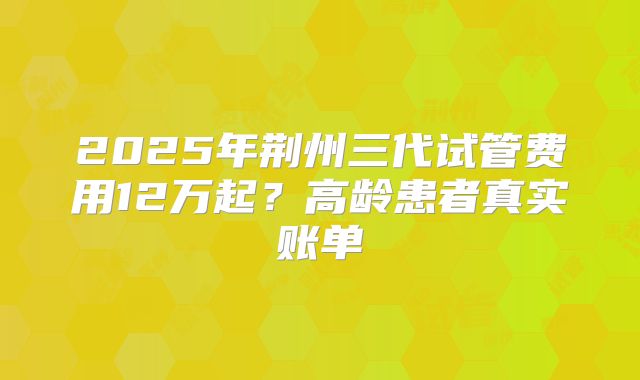 2025年荆州三代试管费用12万起？高龄患者真实账单