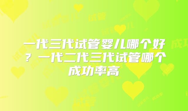 一代三代试管婴儿哪个好？一代二代三代试管哪个成功率高