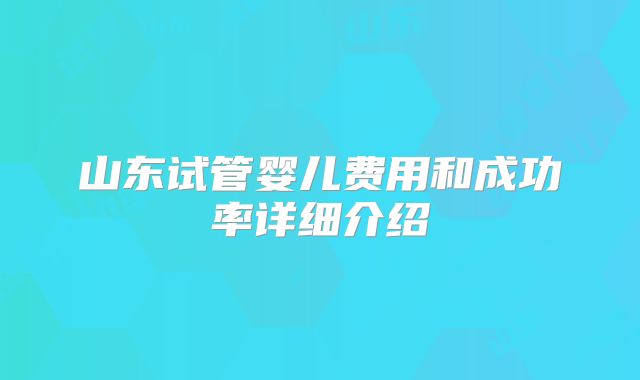 山东试管婴儿费用和成功率详细介绍