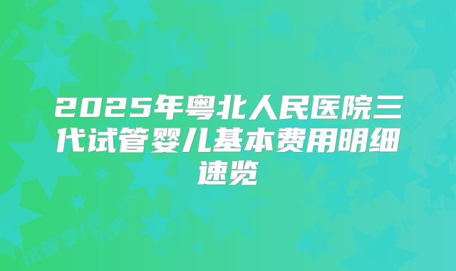 2025年粤北人民医院三代试管婴儿基本费用明细速览