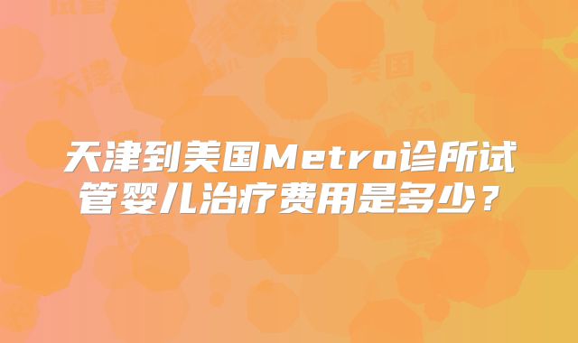 天津到美国Metro诊所试管婴儿治疗费用是多少？