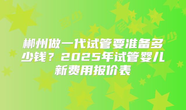 郴州做一代试管要准备多少钱？2025年试管婴儿新费用报价表
