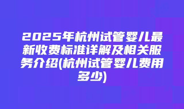 2025年杭州试管婴儿最新收费标准详解及相关服务介绍(杭州试管婴儿费用多少)