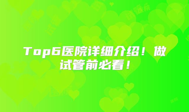 Top6医院详细介绍!做试管前必看!