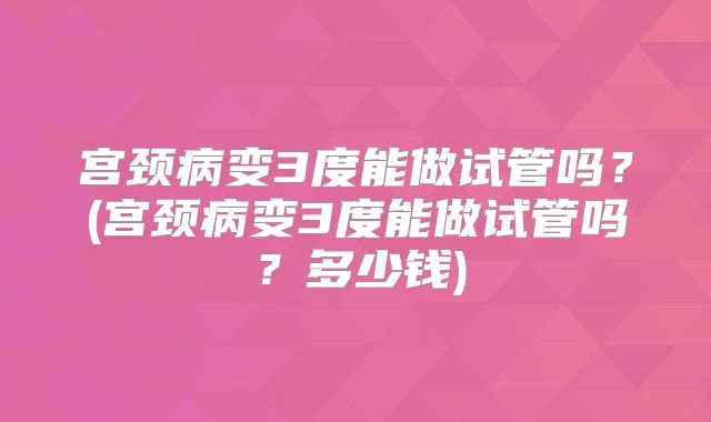 宫颈病变3度能做试管吗？(宫颈病变3度能做试管吗？多少钱)