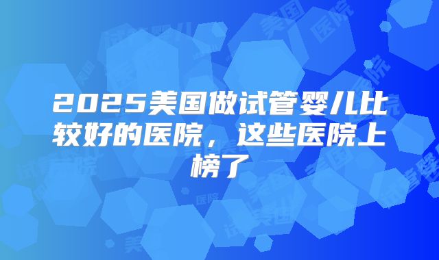 2025美国做试管婴儿比较好的医院，这些医院上榜了