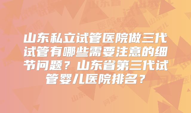 山东私立试管医院做三代试管有哪些需要注意的细节问题？山东省第三代试管婴儿医院排名？