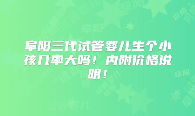 阜阳三代试管婴儿生个小孩几率大吗！内附价格说明！
