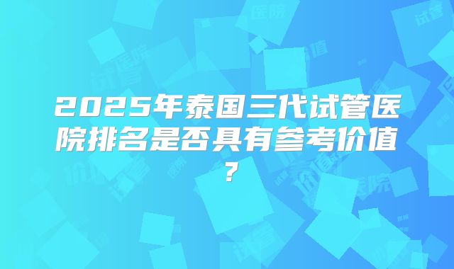 2025年泰国三代试管医院排名是否具有参考价值？