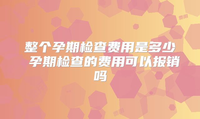整个孕期检查费用是多少 孕期检查的费用可以报销吗