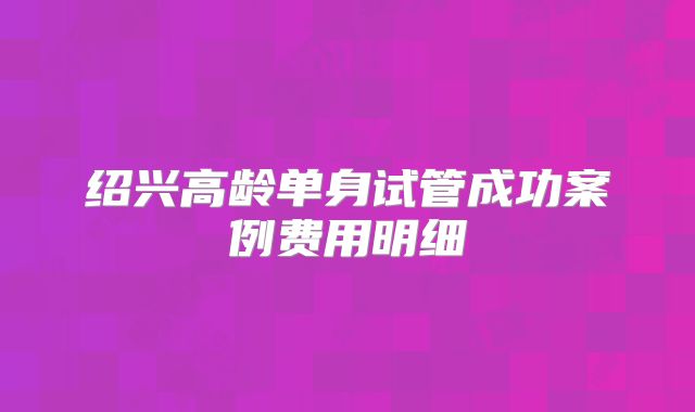 绍兴高龄单身试管成功案例费用明细