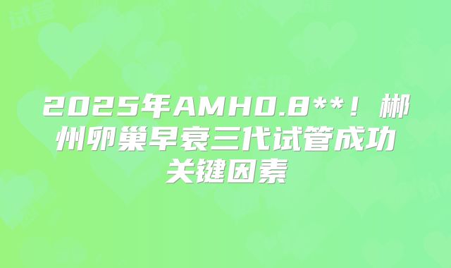 2025年AMH0.8**！郴州卵巢早衰三代试管成功关键因素