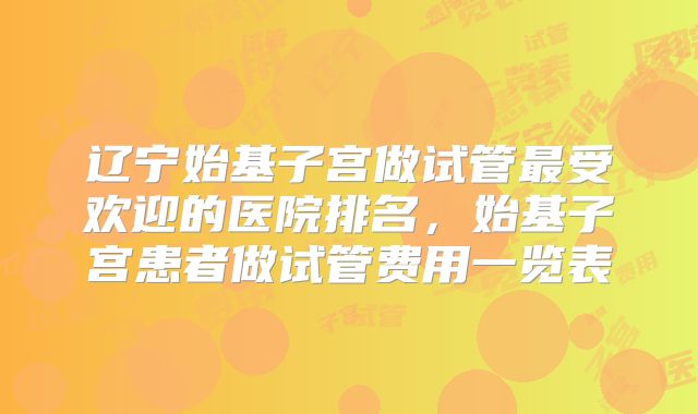 辽宁始基子宫做试管最受欢迎的医院排名，始基子宫患者做试管费用一览表