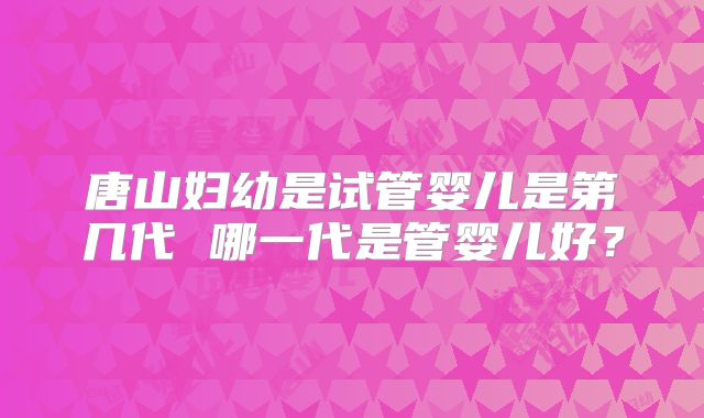 唐山妇幼是试管婴儿是第几代 哪一代是管婴儿好？