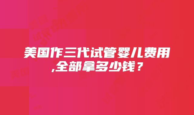 美国作三代试管婴儿费用,全部拿多少钱?