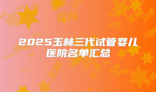 2025玉林三代试管婴儿医院名单汇总