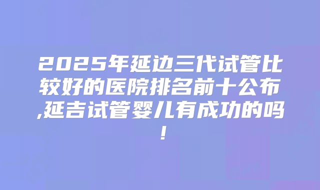 2025年延边三代试管比较好的医院排名前十公布,延吉试管婴儿有成功的吗！