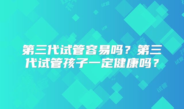 第三代试管容易吗？第三代试管孩子一定健康吗？