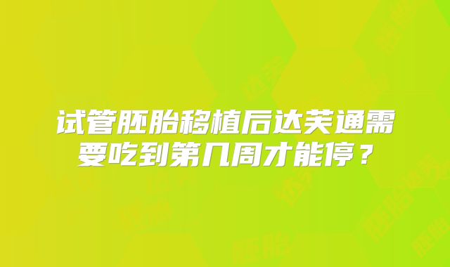 试管胚胎移植后达芙通需要吃到第几周才能停?
