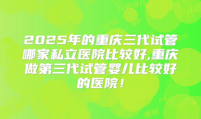 2025年的重庆三代试管哪家私立医院比较好,重庆做第三代试管婴儿比较好的医院！