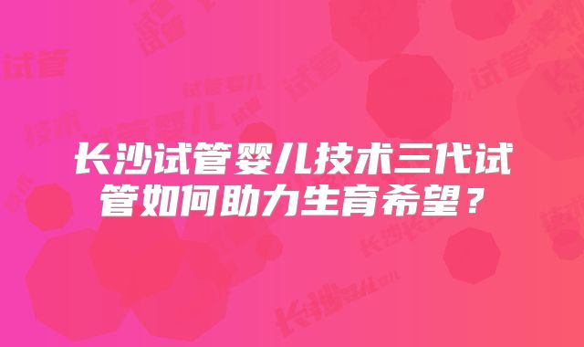 长沙试管婴儿技术三代试管如何助力生育希望？