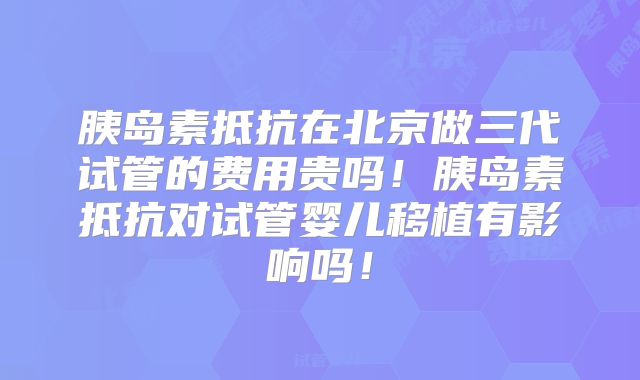 胰岛素抵抗在北京做三代试管的费用贵吗!胰岛素抵抗对试管婴儿移植有影响吗!