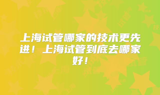 上海试管哪家的技术更先进！上海试管到底去哪家好！