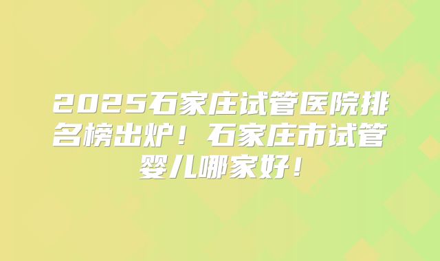 2025石家庄试管医院排名榜出炉!石家庄市试管婴儿哪家好!