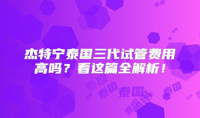 杰特宁泰国三代试管费用高吗?看这篇全解析!