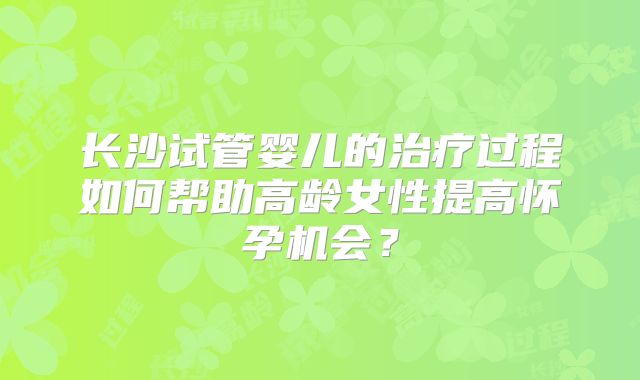 长沙试管婴儿的治疗过程如何帮助高龄女性提高怀孕机会？
