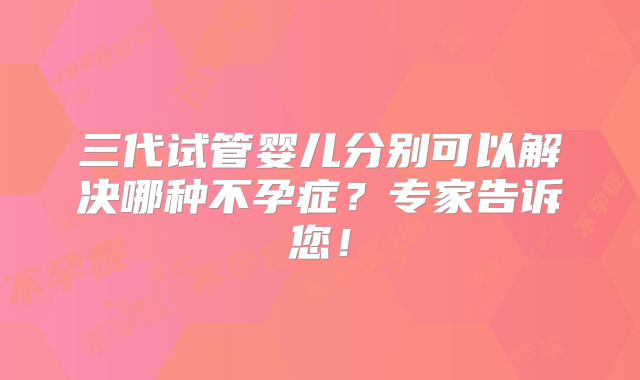 三代试管婴儿分别可以解决哪种不孕症？专家告诉您！