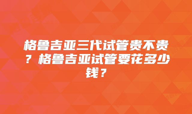 格鲁吉亚三代试管贵不贵？格鲁吉亚试管要花多少钱？
