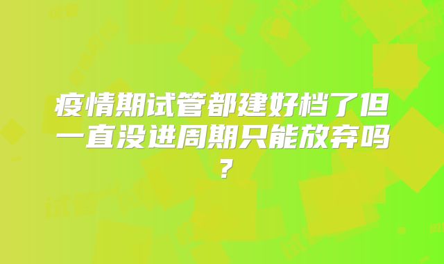 疫情期试管都建好档了但一直没进周期只能放弃吗？