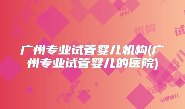 广州专业试管婴儿机构(广州专业试管婴儿的医院)