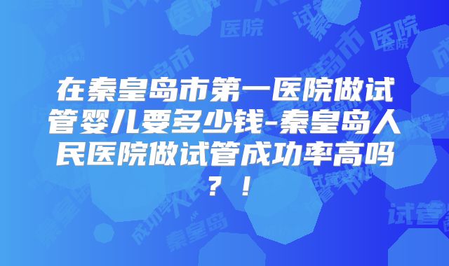 在秦皇岛市第一医院做试管婴儿要多少钱-秦皇岛人民医院做试管成功率高吗？！