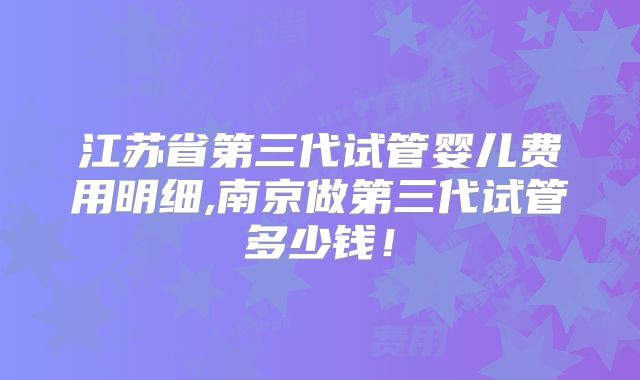 江苏省第三代试管婴儿费用明细,南京做第三代试管多少钱！