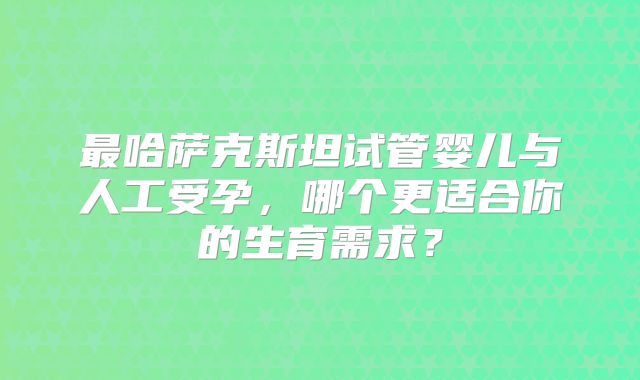 最哈萨克斯坦试管婴儿与人工受孕，哪个更适合你的生育需求？