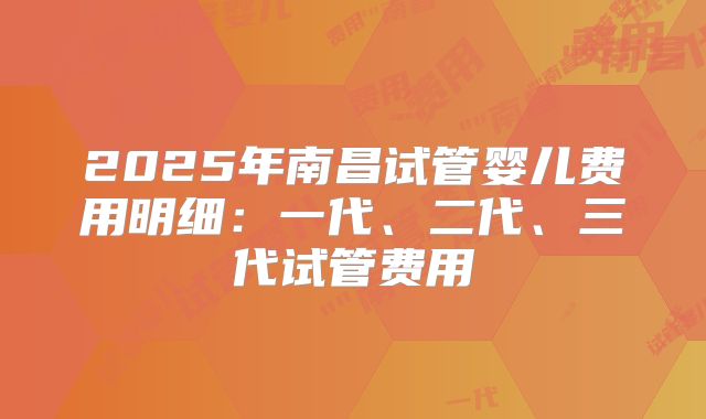 2025年南昌试管婴儿费用明细：一代、二代、三代试管费用