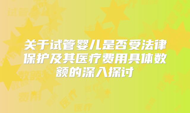 关于试管婴儿是否受法律保护及其医疗费用具体数额的深入探讨