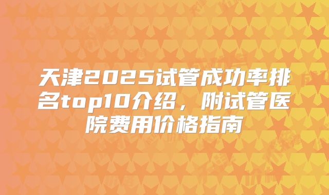 天津2025试管成功率排名top10介绍，附试管医院费用价格指南